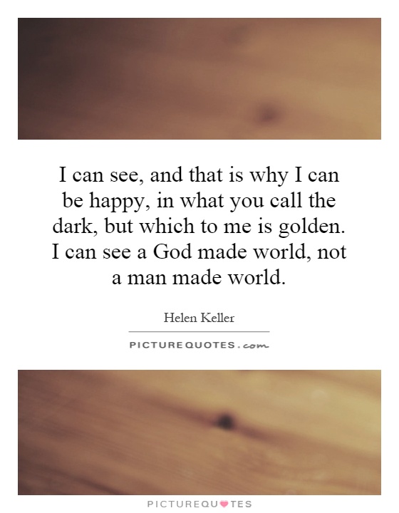 I can see, and that is why I can be happy, in what you call the dark, but which to me is golden. I can see a God made world, not a man made world Picture Quote #1