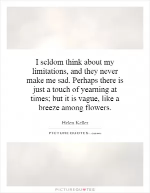 I seldom think about my limitations, and they never make me sad. Perhaps there is just a touch of yearning at times; but it is vague, like a breeze among flowers Picture Quote #1