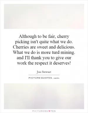 Although to be fair, cherry picking isn't quite what we do. Cherries are sweet and delicious. What we do is more turd mining. and I'll thank you to give our work the respect it deserves! Picture Quote #1