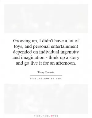 Growing up, I didn't have a lot of toys, and personal entertainment depended on individual ingenuity and imagination - think up a story and go live it for an afternoon Picture Quote #1