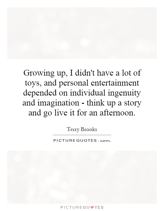Growing up, I didn't have a lot of toys, and personal entertainment depended on individual ingenuity and imagination - think up a story and go live it for an afternoon Picture Quote #1