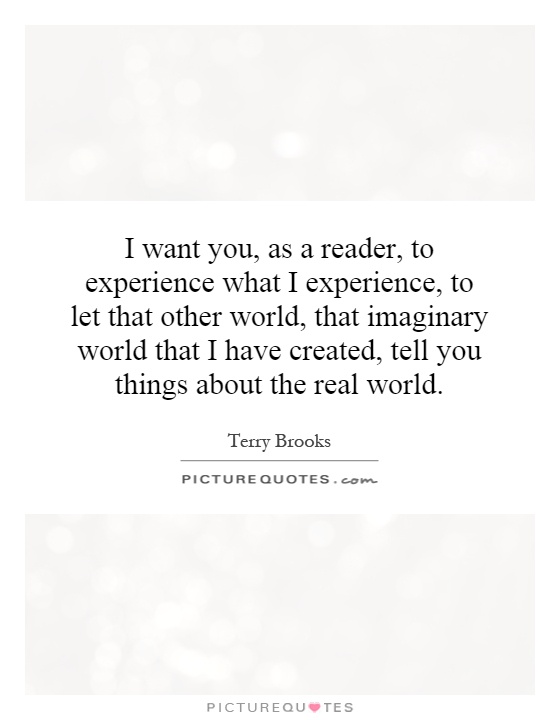 I want you, as a reader, to experience what I experience, to let that other world, that imaginary world that I have created, tell you things about the real world Picture Quote #1