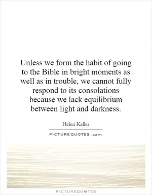 Unless we form the habit of going to the Bible in bright moments as well as in trouble, we cannot fully respond to its consolations because we lack equilibrium between light and darkness Picture Quote #1