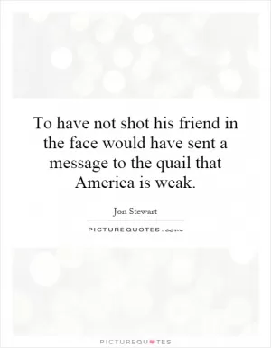 To have not shot his friend in the face would have sent a message to the quail that America is weak Picture Quote #1