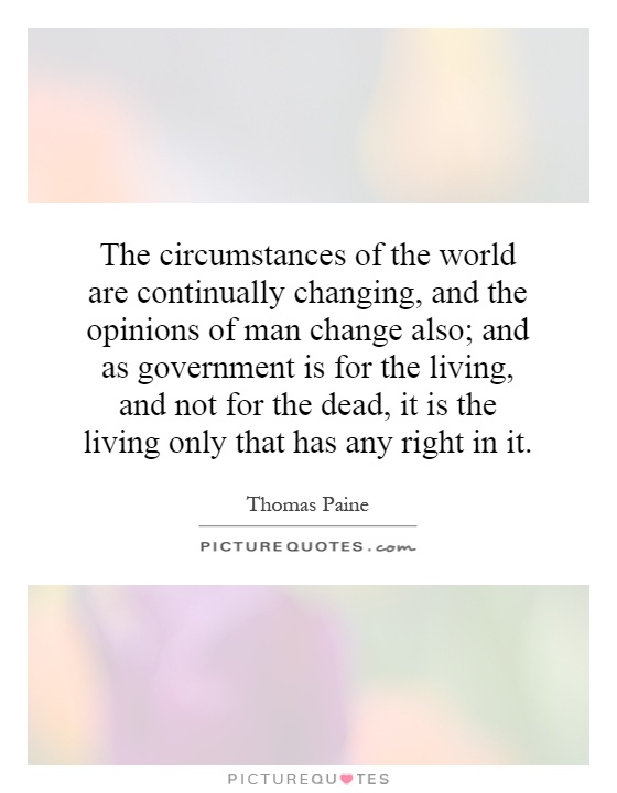 The circumstances of the world are continually changing, and the opinions of man change also; and as government is for the living, and not for the dead, it is the living only that has any right in it Picture Quote #1