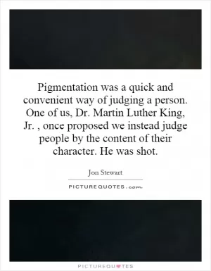 Pigmentation was a quick and convenient way of judging a person. One of us, Dr. Martin Luther King, Jr., once proposed we instead judge people by the content of their character. He was shot Picture Quote #1