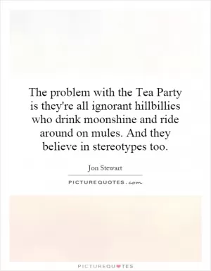 The problem with the Tea Party is they're all ignorant hillbillies who drink moonshine and ride around on mules. And they believe in stereotypes too Picture Quote #1