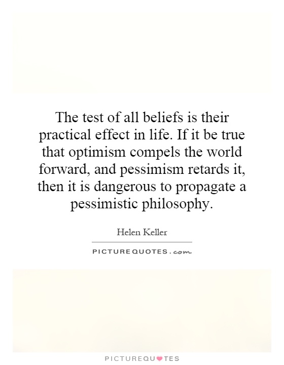 The test of all beliefs is their practical effect in life. If it be true that optimism compels the world forward, and pessimism retards it, then it is dangerous to propagate a pessimistic philosophy Picture Quote #1