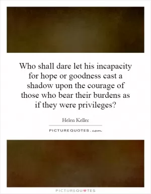 Who shall dare let his incapacity for hope or goodness cast a shadow upon the courage of those who bear their burdens as if they were privileges? Picture Quote #1