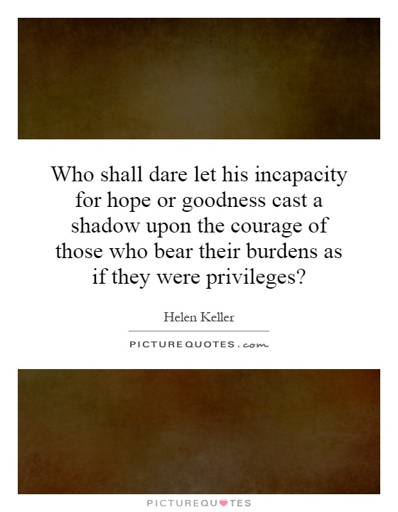 Who shall dare let his incapacity for hope or goodness cast a shadow upon the courage of those who bear their burdens as if they were privileges? Picture Quote #1