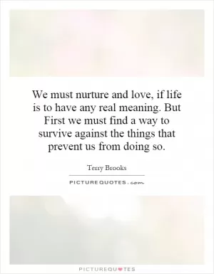 We must nurture and love, if life is to have any real meaning. But First we must find a way to survive against the things that prevent us from doing so Picture Quote #1