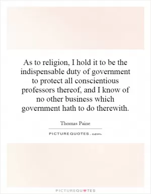 As to religion, I hold it to be the indispensable duty of government to protect all conscientious professors thereof, and I know of no other business which government hath to do therewith Picture Quote #1