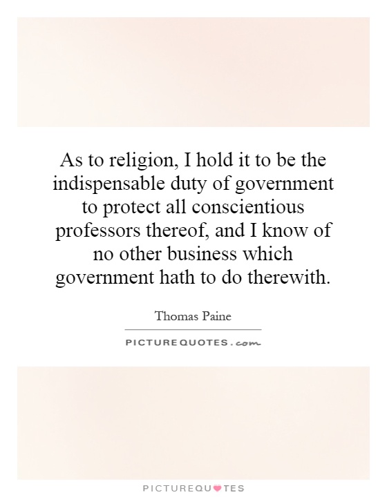 As to religion, I hold it to be the indispensable duty of government to protect all conscientious professors thereof, and I know of no other business which government hath to do therewith Picture Quote #1