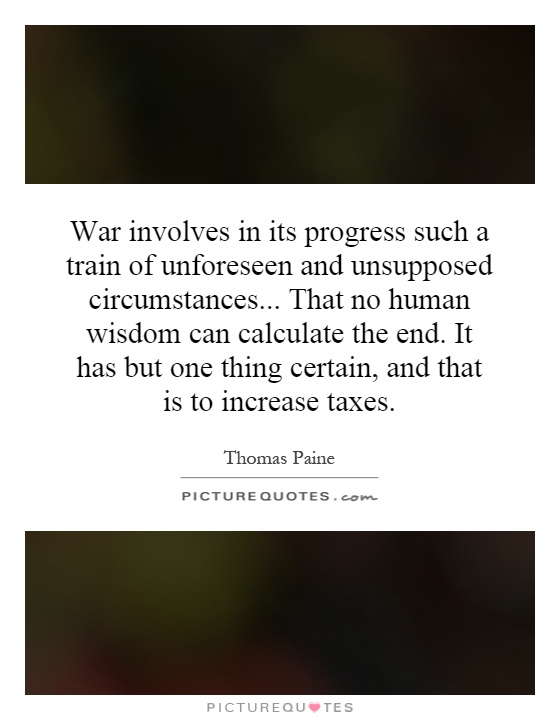 War involves in its progress such a train of unforeseen and unsupposed circumstances... That no human wisdom can calculate the end. It has but one thing certain, and that is to increase taxes Picture Quote #1