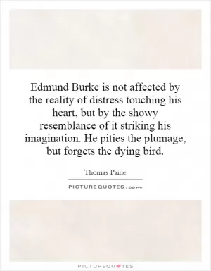 Edmund Burke is not affected by the reality of distress touching his heart, but by the showy resemblance of it striking his imagination. He pities the plumage, but forgets the dying bird Picture Quote #1