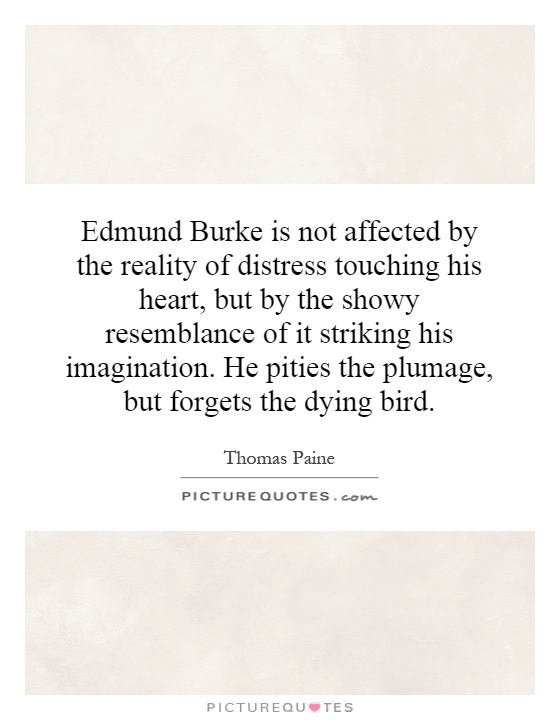 Edmund Burke is not affected by the reality of distress touching his heart, but by the showy resemblance of it striking his imagination. He pities the plumage, but forgets the dying bird Picture Quote #1