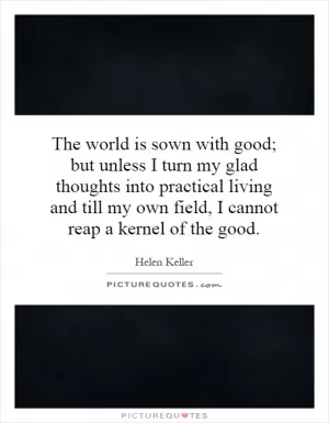 The world is sown with good; but unless I turn my glad thoughts into practical living and till my own field, I cannot reap a kernel of the good Picture Quote #1