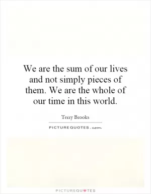 We are the sum of our lives and not simply pieces of them. We are the whole of our time in this world Picture Quote #1