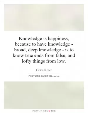 Knowledge is happiness, because to have knowledge - broad, deep knowledge - is to know true ends from false, and lofty things from low Picture Quote #1