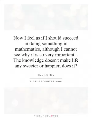 Now I feel as if I should succeed in doing something in mathematics, although I cannot see why it is so very important... The knowledge doesn't make life any sweeter or happier, does it? Picture Quote #1