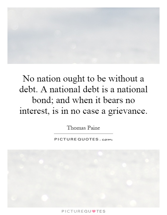 No nation ought to be without a debt. A national debt is a national bond; and when it bears no interest, is in no case a grievance Picture Quote #1