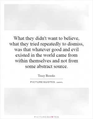 What they didn't want to believe, what they tried repeatedly to dismiss, was that whatever good and evil existed in the world came from within themselves and not from some abstract source Picture Quote #1