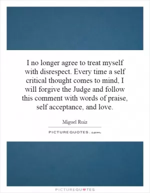 I no longer agree to treat myself with disrespect. Every time a self critical thought comes to mind, I will forgive the Judge and follow this comment with words of praise, self acceptance, and love Picture Quote #1