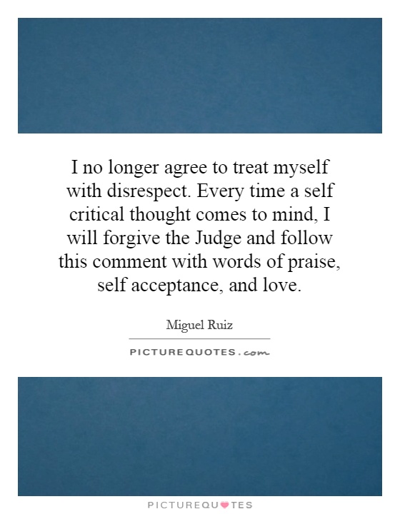 I no longer agree to treat myself with disrespect. Every time a self critical thought comes to mind, I will forgive the Judge and follow this comment with words of praise, self acceptance, and love Picture Quote #1