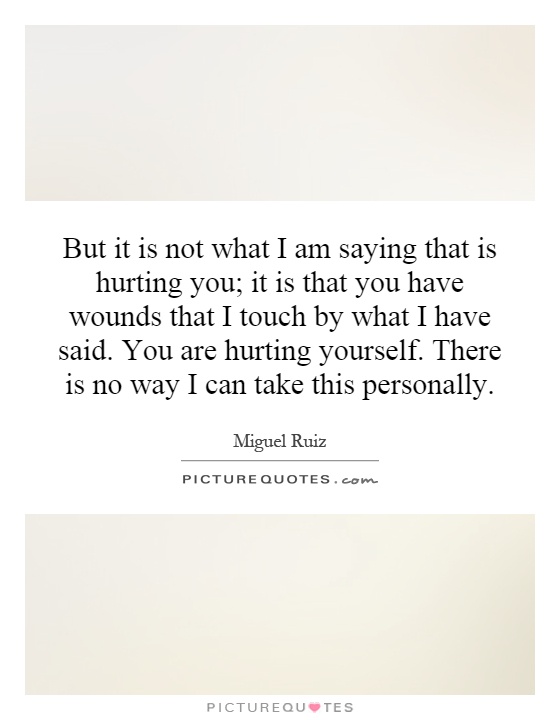But it is not what I am saying that is hurting you; it is that you have wounds that I touch by what I have said. You are hurting yourself. There is no way I can take this personally Picture Quote #1
