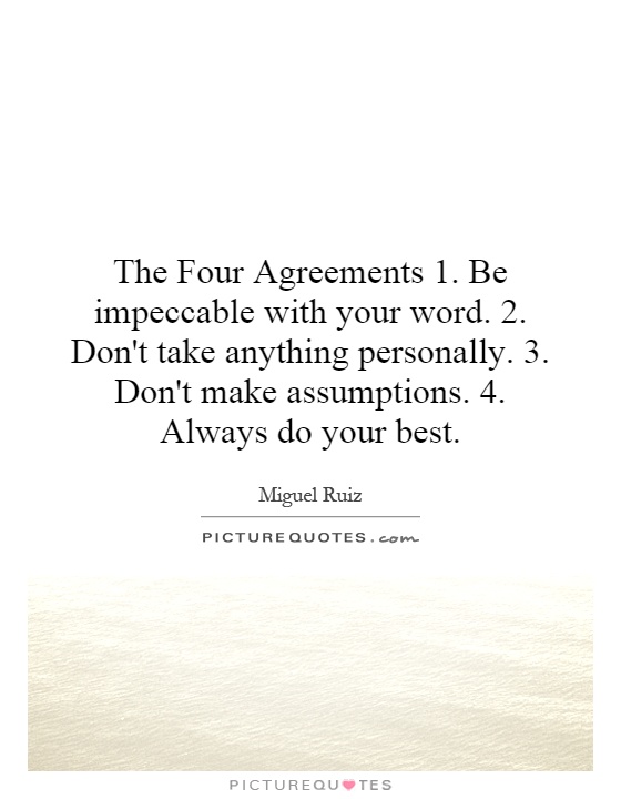 The Four Agreements 1. Be impeccable with your word. 2. Don't take anything personally. 3. Don't make assumptions. 4. Always do your best Picture Quote #1