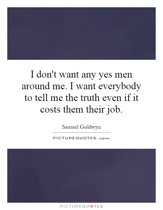 I don't want any yes men around me. I want everybody to tell me the truth even if it costs them their job Picture Quote #1