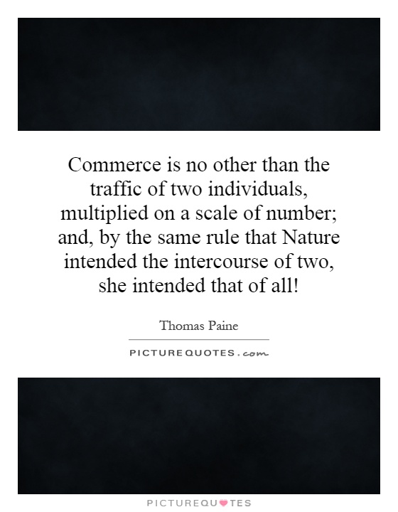 Commerce is no other than the traffic of two individuals, multiplied on a scale of number; and, by the same rule that Nature intended the intercourse of two, she intended that of all! Picture Quote #1
