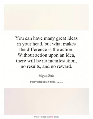 You can have many great ideas in your head, but what makes the difference is the action. Without action upon an idea, there will be no manifestation, no results, and no reward Picture Quote #1