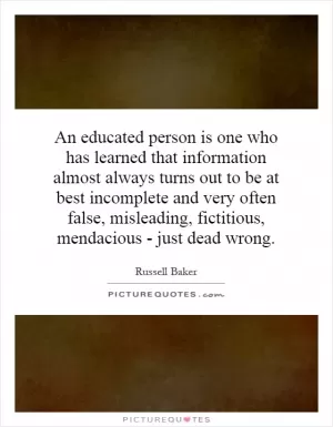 An educated person is one who has learned that information almost always turns out to be at best incomplete and very often false, misleading, fictitious, mendacious - just dead wrong Picture Quote #1