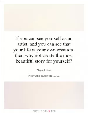 If you can see yourself as an artist, and you can see that your life is your own creation, then why not create the most beautiful story for yourself? Picture Quote #1