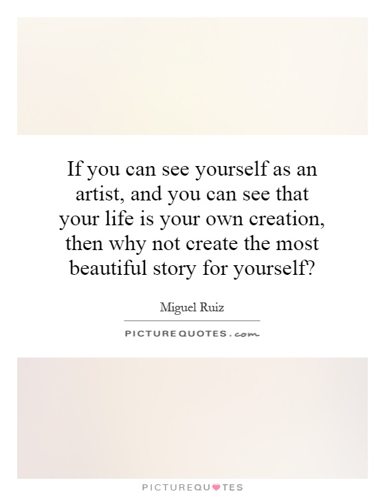 If you can see yourself as an artist, and you can see that your life is your own creation, then why not create the most beautiful story for yourself? Picture Quote #1