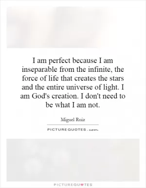 I am perfect because I am inseparable from the infinite, the force of life that creates the stars and the entire universe of light. I am God's creation. I don't need to be what I am not Picture Quote #1