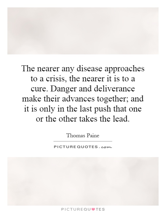The nearer any disease approaches to a crisis, the nearer it is to a cure. Danger and deliverance make their advances together; and it is only in the last push that one or the other takes the lead Picture Quote #1