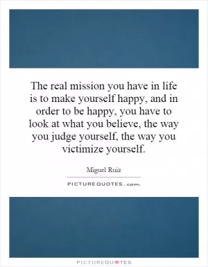 The real mission you have in life is to make yourself happy, and in order to be happy, you have to look at what you believe, the way you judge yourself, the way you victimize yourself Picture Quote #1
