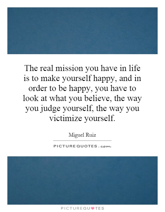 The real mission you have in life is to make yourself happy, and in order to be happy, you have to look at what you believe, the way you judge yourself, the way you victimize yourself Picture Quote #1