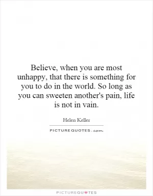 Believe, when you are most unhappy, that there is something for you to do in the world. So long as you can sweeten another's pain, life is not in vain Picture Quote #1