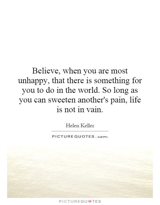 Believe, when you are most unhappy, that there is something for you to do in the world. So long as you can sweeten another's pain, life is not in vain Picture Quote #1