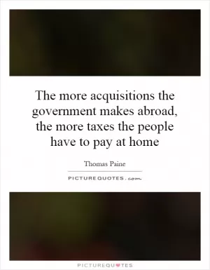 The more acquisitions the government makes abroad, the more taxes the people have to pay at home Picture Quote #1