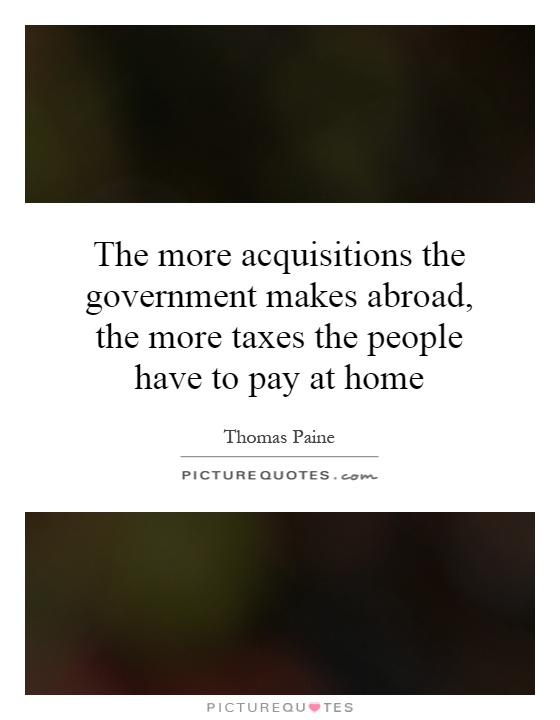 The more acquisitions the government makes abroad, the more taxes the people have to pay at home Picture Quote #1