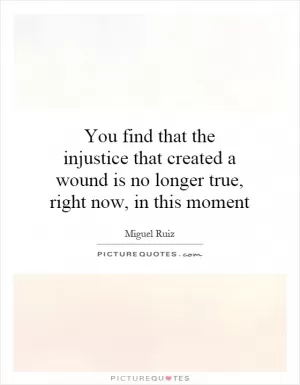 You find that the injustice that created a wound is no longer true, right now, in this moment Picture Quote #1