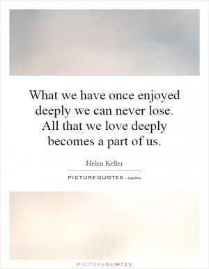 What we have once enjoyed deeply we can never lose. All that we love deeply becomes a part of us Picture Quote #1