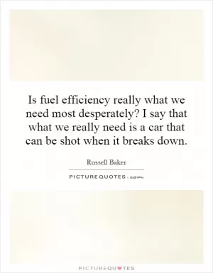 Is fuel efficiency really what we need most desperately? I say that what we really need is a car that can be shot when it breaks down Picture Quote #1