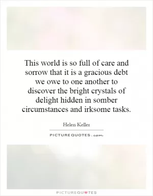 This world is so full of care and sorrow that it is a gracious debt we owe to one another to discover the bright crystals of delight hidden in somber circumstances and irksome tasks Picture Quote #1