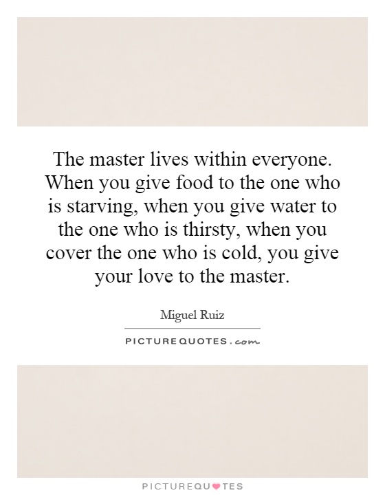 The master lives within everyone. When you give food to the one who is starving, when you give water to the one who is thirsty, when you cover the one who is cold, you give your love to the master Picture Quote #1