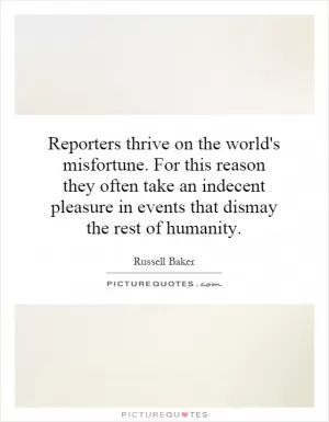 Reporters thrive on the world's misfortune. For this reason they often take an indecent pleasure in events that dismay the rest of humanity Picture Quote #1